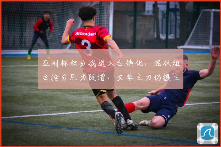 亚洲杯积分战进入白热化，混双组合抢分压力陡增，女单主力仍握主动权