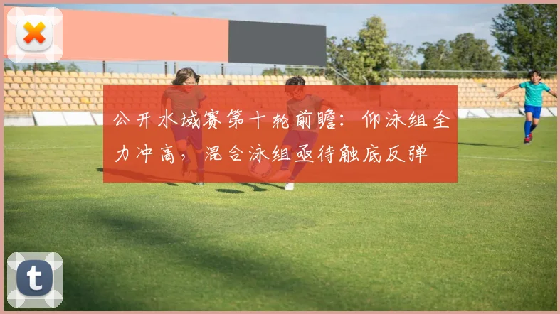 公开水域赛第十轮前瞻：仰泳组全力冲高，混合泳组亟待触底反弹