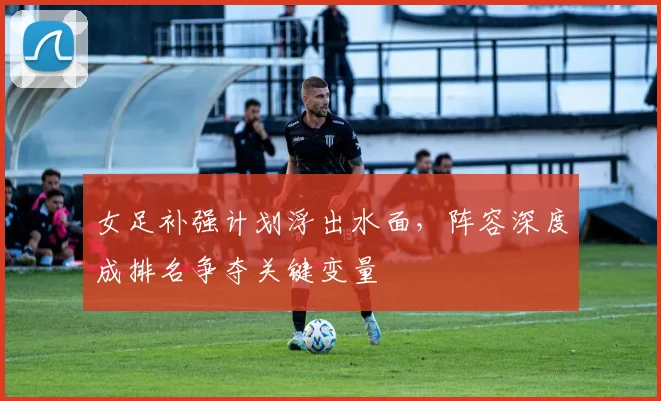 女足补强计划浮出水面，阵容深度成排名争夺关键变量