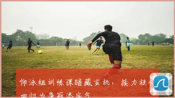 仰泳组训练课暗藏玄机，接力核心回归为争冠添底气