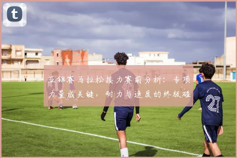 亚锦赛马拉松接力赛前分析：专项力量成关键，耐力与速度的终极碰撞