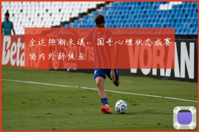 全运热潮未退，国手心理状态成赛场内外新焦点