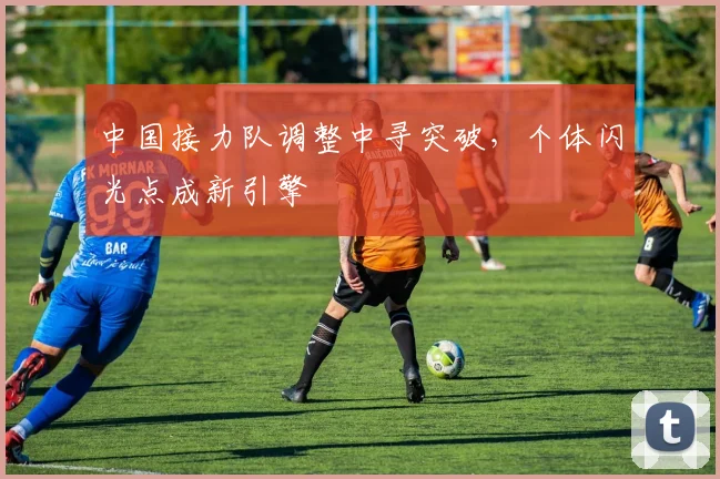 中国接力队调整中寻突破，个体闪光点成新引擎