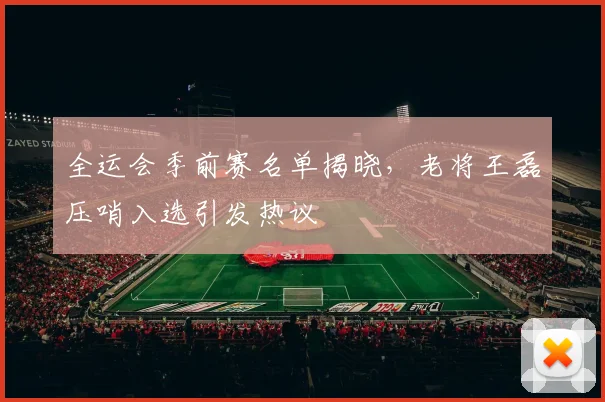 全运会季前赛名单揭晓，老将王磊压哨入选引发热议