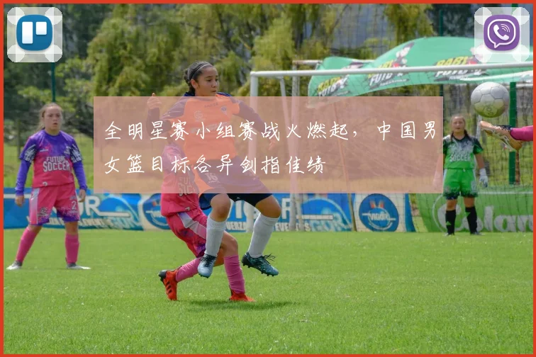 全明星赛小组赛战火燃起，中国男女篮目标各异剑指佳绩