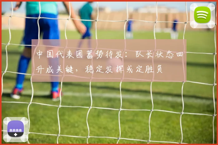 中国代表团蓄势待发：队长状态回升成关键，稳定发挥或定胜负