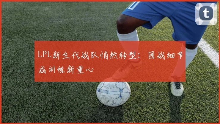 LPL新生代战队悄然转型：团战细节成训练新重心