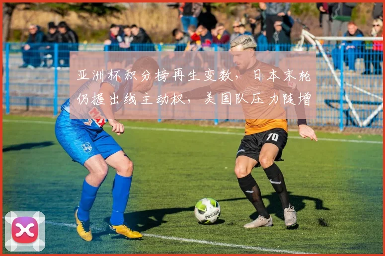 亚洲杯积分榜再生变数，日本末轮仍握出线主动权，美国队压力陡增