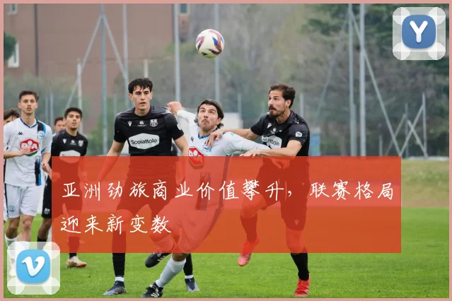 亚洲劲旅商业价值攀升，联赛格局迎来新变数