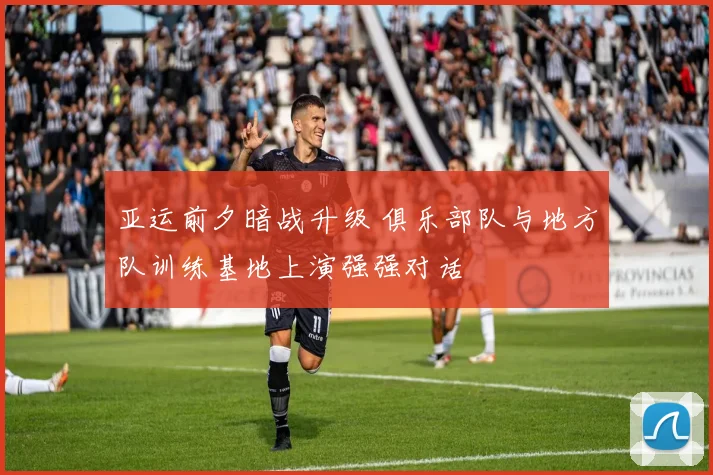 亚运前夕暗战升级 俱乐部队与地方队训练基地上演强强对话