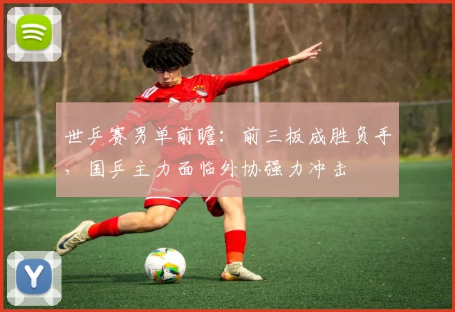 世乒赛男单前瞻：前三板成胜负手，国乒主力面临外协强力冲击