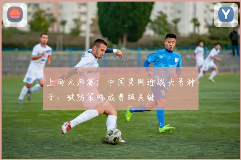 上海大师赛：中国男网迎战头号种子，破防策略成晋级关键