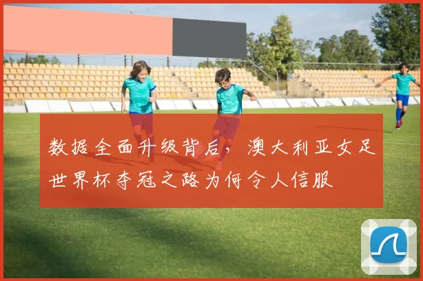 数据全面升级背后，澳大利亚女足世界杯夺冠之路为何令人信服