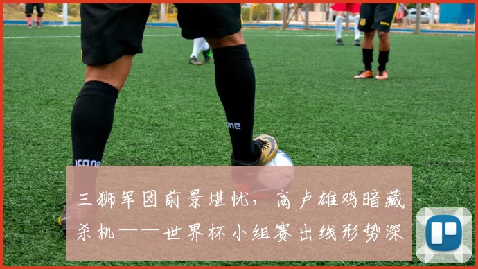 三狮军团前景堪忧，高卢雄鸡暗藏杀机——世界杯小组赛出线形势深度解析