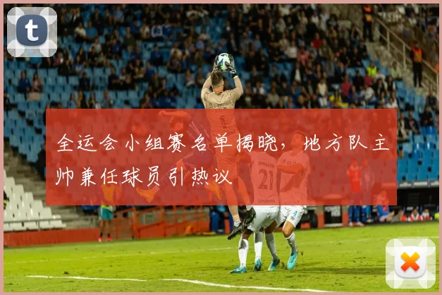 全运会小组赛名单揭晓，地方队主帅兼任球员引热议