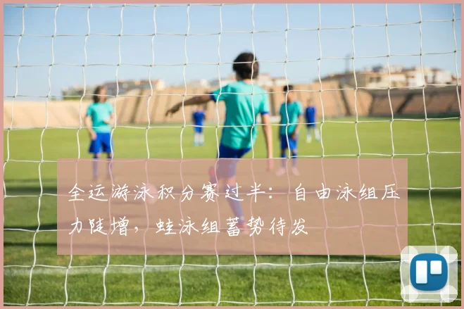 全运游泳积分赛过半：自由泳组压力陡增，蛙泳组蓄势待发