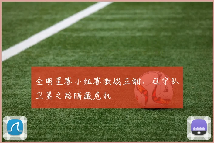 全明星赛小组赛激战正酣，辽宁队卫冕之路暗藏危机
