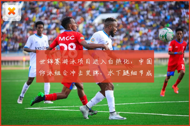 世锦赛游泳项目进入白热化，中国仰泳组合冲击奖牌，水下腿细节成胜负手