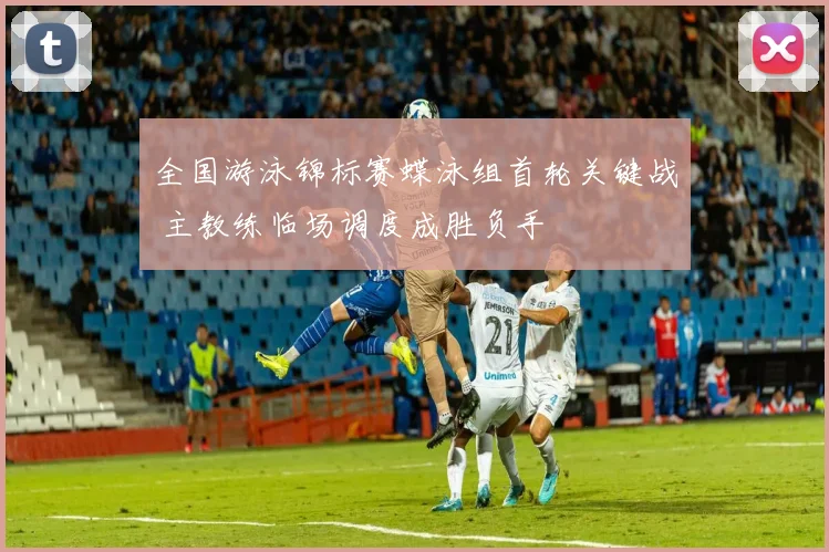 全国游泳锦标赛蝶泳组首轮关键战 主教练临场调度成胜负手