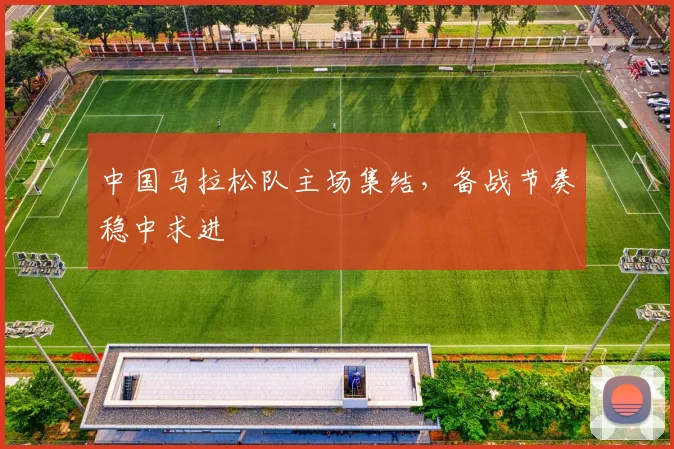 中国马拉松队主场集结，备战节奏稳中求进