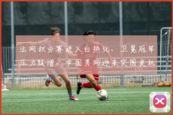 法网积分赛进入白热化，卫冕冠军压力陡增，中国男网迎来突围良机