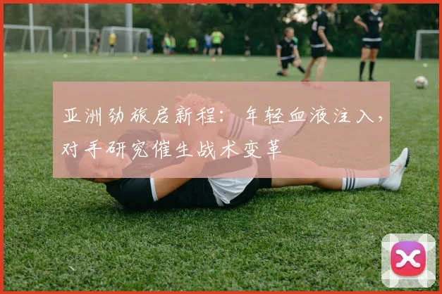 亚洲劲旅启新程：年轻血液注入，对手研究催生战术变革