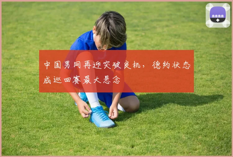 中国男网再迎突破良机，德约状态成巡回赛最大悬念