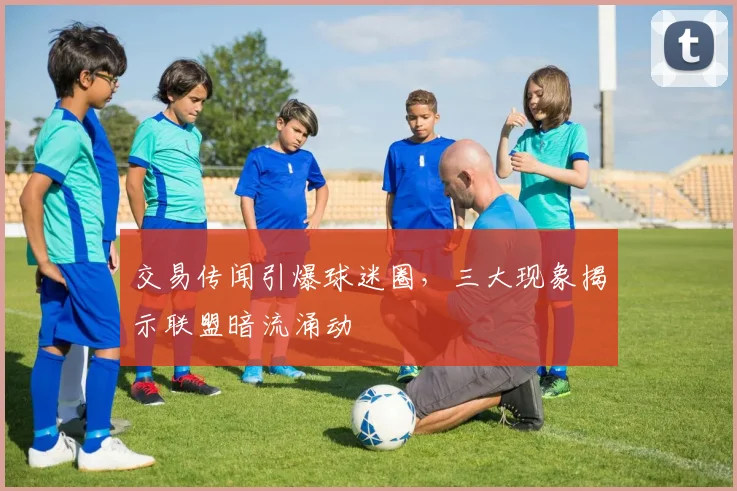 交易传闻引爆球迷圈，三大现象揭示联盟暗流涌动