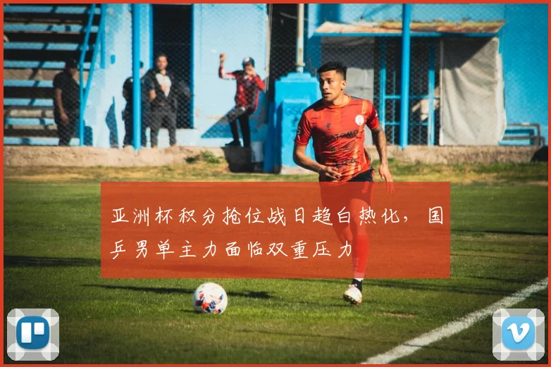 亚洲杯积分抢位战日趋白热化，国乒男单主力面临双重压力