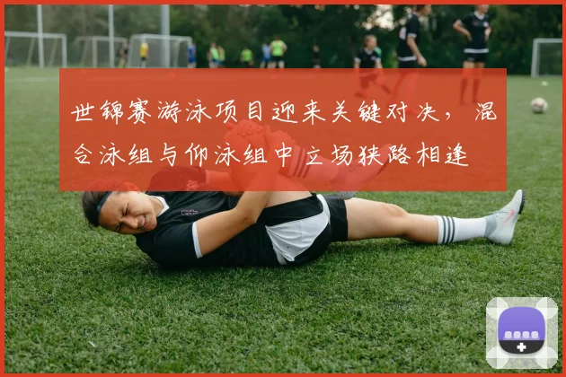 世锦赛游泳项目迎来关键对决，混合泳组与仰泳组中立场狭路相逢