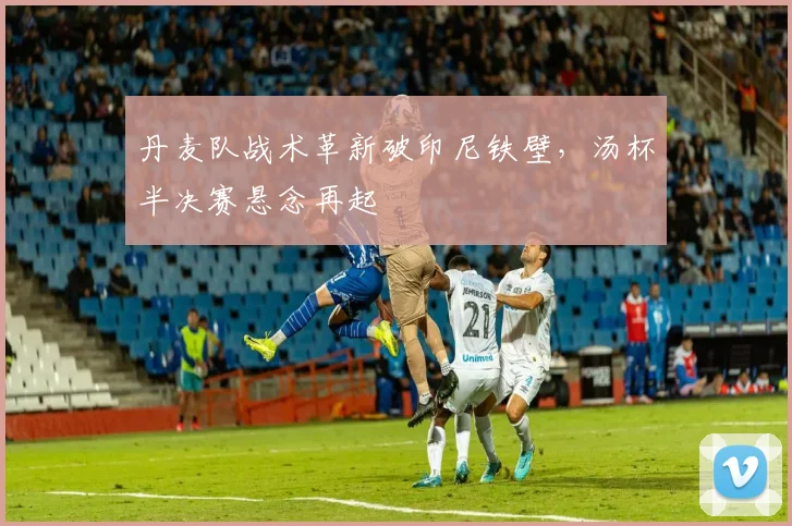 丹麦队战术革新破印尼铁壁，汤杯半决赛悬念再起