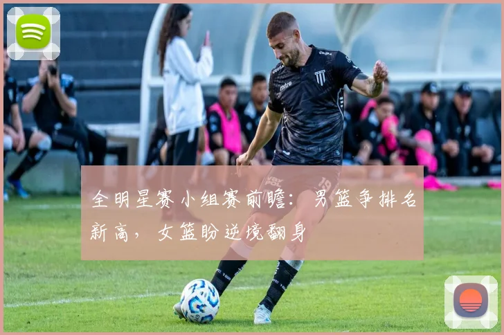 全明星赛小组赛前瞻：男篮争排名新高，女篮盼逆境翻身