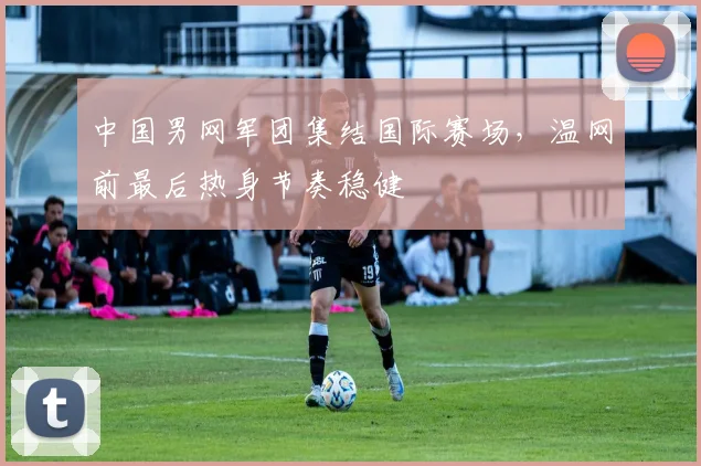 中国男网军团集结国际赛场，温网前最后热身节奏稳健