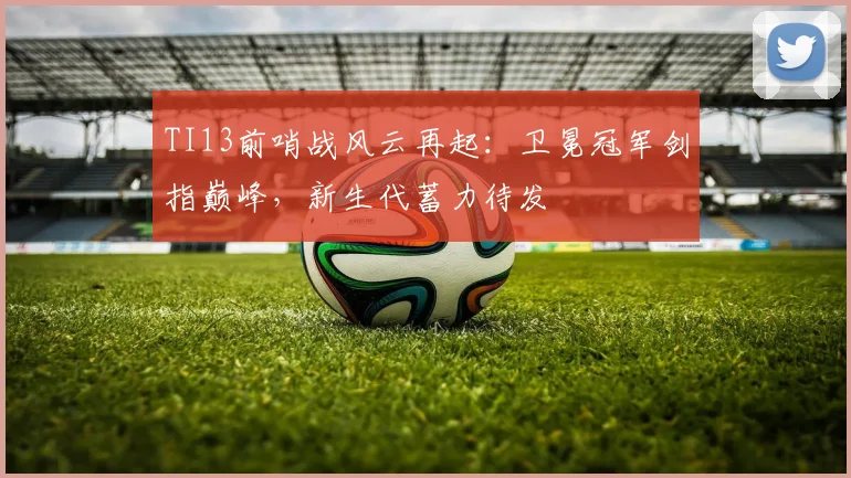 TI13前哨战风云再起：卫冕冠军剑指巅峰，新生代蓄力待发