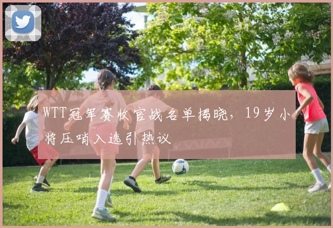WTT冠军赛收官战名单揭晓，19岁小将压哨入选引热议