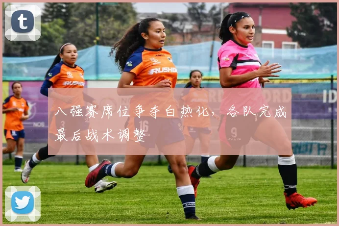 八强赛席位争夺白热化，各队完成最后战术调整