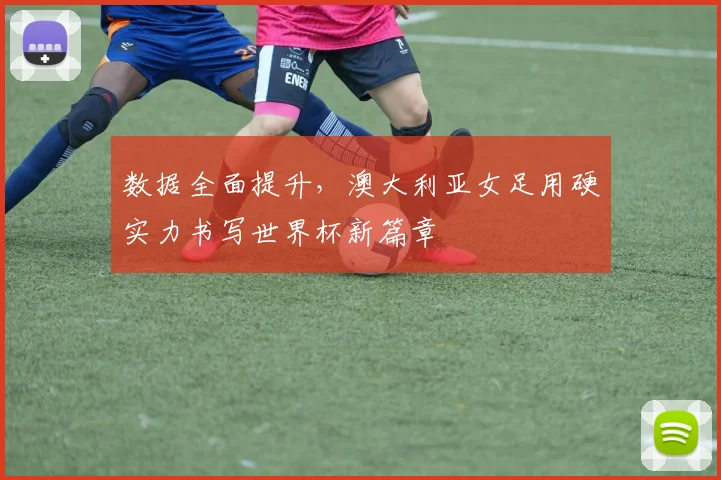 数据全面提升，澳大利亚女足用硬实力书写世界杯新篇章
