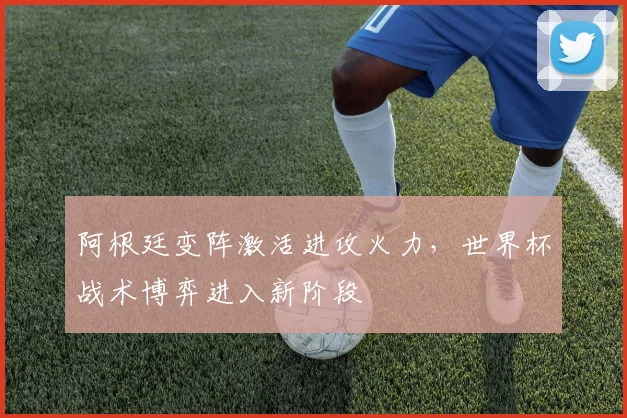 阿根廷变阵激活进攻火力，世界杯战术博弈进入新阶段