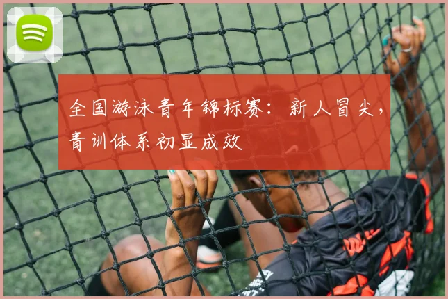 全国游泳青年锦标赛：新人冒尖，青训体系初显成效