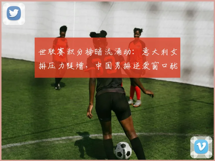 世联赛积分榜暗流涌动：意大利女排压力陡增，中国男排逆袭窗口犹存