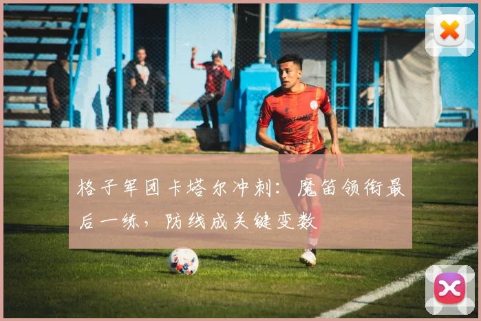 格子军团卡塔尔冲刺：魔笛领衔最后一练，防线成关键变数