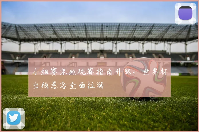 小组赛末轮观赛指南升级，世界杯出线悬念全面拉满