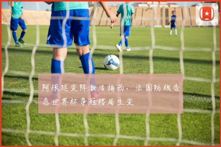 阿根廷变阵激活梅西，法国防线告急世界杯争冠格局生变