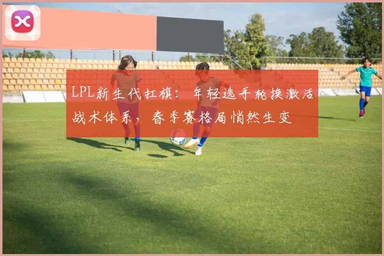 LPL新生代扛旗：年轻选手轮换激活战术体系，春季赛格局悄然生变